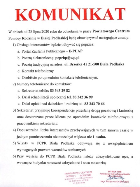 KOMUNIKAT W dniach od 28 lipca 2020 roku do odwołania w pracy Powiatowego Centrum Pomocy Rodzinie w Białej Podlaskiej będą obowiązywać następujące zasady: 1) Obsługa interesantów będzie odbywać się poprzez: a. Portal Zaufania Publicznego – E-PUAP b. Pocztą elektroniczną: pcprbp@wp.pl c. Pocztą tradycyjną na adres: ul. Brzeska 41 21-500 Biała Podlaska d. Kontakt telefoniczny e. Osobiście po uprzednim kontakcie telefonicznym. 2) Numery telefoniczne do kontaktów: a. Sekretariat tel/fax 83 343 29 82 b. Dział rehabilitacji społecznej tel. 83 342 36 99 c. Dział opieki nad dzieckiem i rodziną tel. 83 343 70 66 3) Sekretariat przyjmuję korespondencję przesłaną drogą pocztową i kurierską oraz dostarczone przez klienta po uprzednim kontakcie telefonicznym z pracownikiem sekretariatu. 4) Dopuszczalna liczba interesantów przebywających w tym samym czasie w jednym pomieszczeniu nie może być większa niż 1 osoba. 5) Wizyty w PCPR Biała Podlaska odbywają się z uwzględnieniem wymaganych prawem warunków sanitarnych 6) Przy wejściu do PCPR Biała Podlaska należy zdezynfekować ręce, a wewnątrz budynku stosować zakrycie ust i nosa maseczką.
